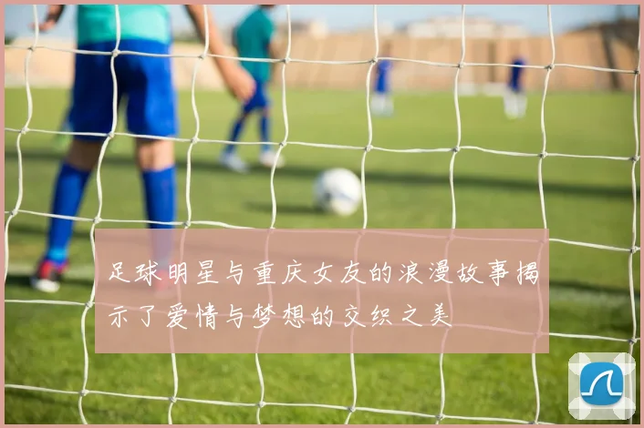 足球明星与重庆女友的浪漫故事揭示了爱情与梦想的交织之美