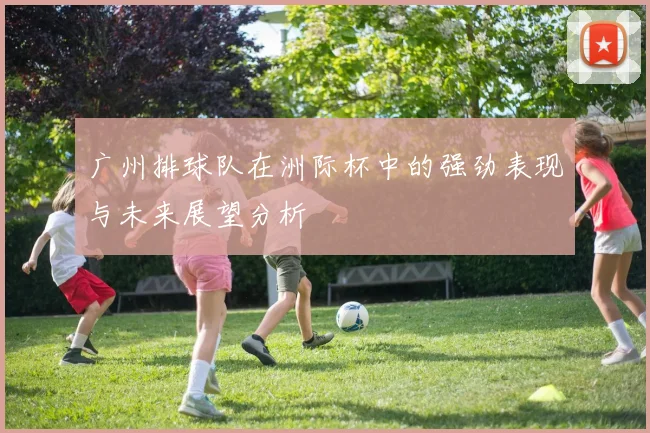 广州排球队在洲际杯中的强劲表现与未来展望分析