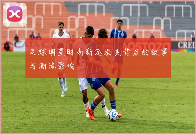 足球明星时尚新宠发夹背后的故事与潮流影响