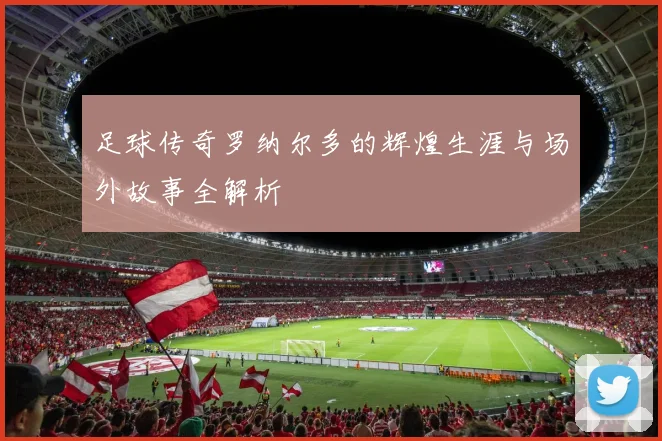 足球传奇罗纳尔多的辉煌生涯与场外故事全解析