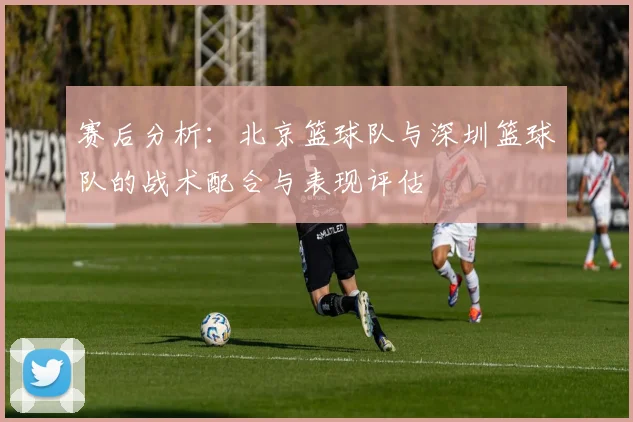 赛后分析：北京篮球队与深圳篮球队的战术配合与表现评估