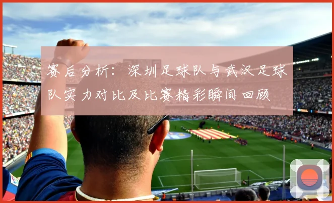 赛后分析：深圳足球队与武汉足球队实力对比及比赛精彩瞬间回顾