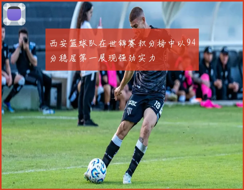 西安篮球队在世锦赛积分榜中以94分稳居第一展现强劲实力