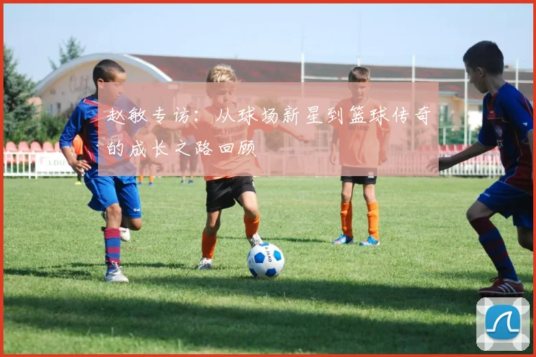赵敏专访：从球场新星到篮球传奇的成长之路回顾