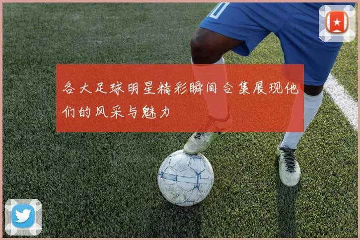 各大足球明星精彩瞬间合集展现他们的风采与魅力