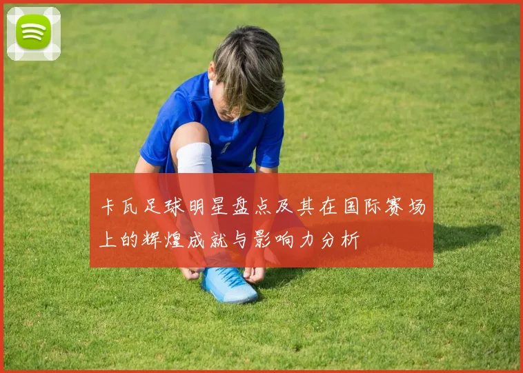 卡瓦足球明星盘点及其在国际赛场上的辉煌成就与影响力分析